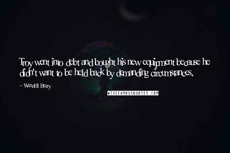 Wendell Berry Quotes: Troy went into debt and bought his new equipment because he didn't want to be held back by demanding circumstances.