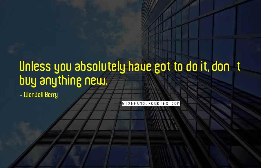 Wendell Berry Quotes: Unless you absolutely have got to do it, don't buy anything new.