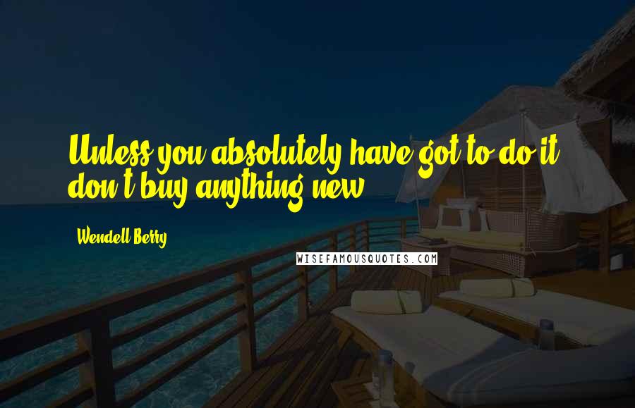 Wendell Berry Quotes: Unless you absolutely have got to do it, don't buy anything new.