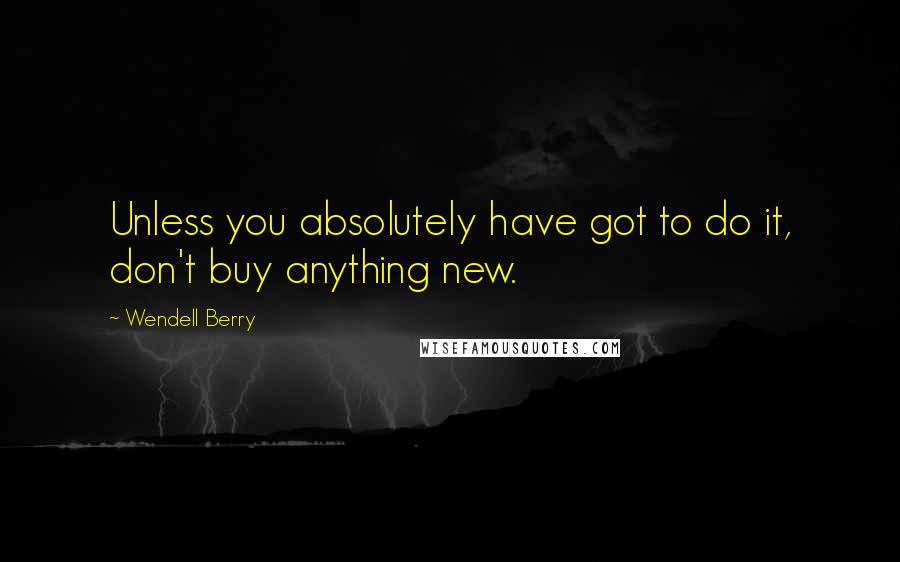 Wendell Berry Quotes: Unless you absolutely have got to do it, don't buy anything new.