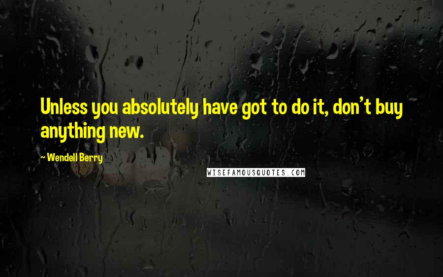 Wendell Berry Quotes: Unless you absolutely have got to do it, don't buy anything new.