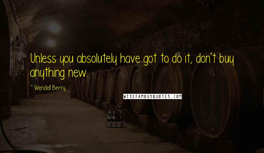 Wendell Berry Quotes: Unless you absolutely have got to do it, don't buy anything new.