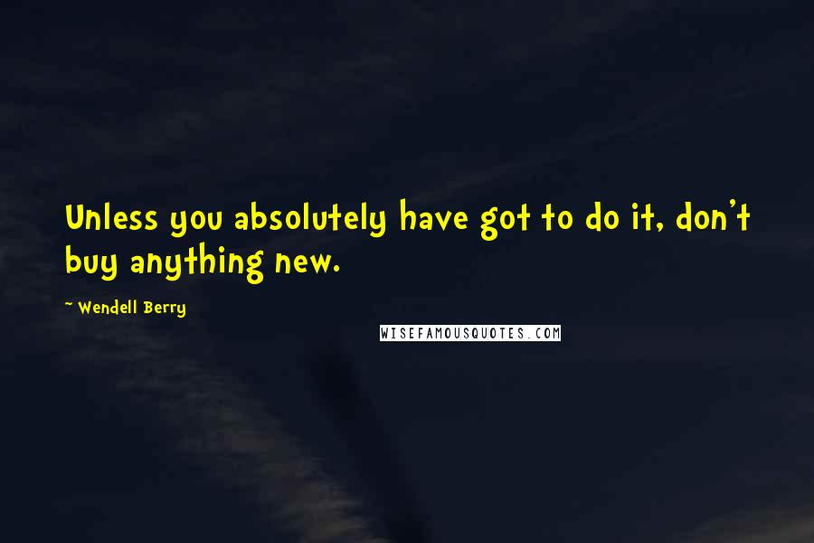 Wendell Berry Quotes: Unless you absolutely have got to do it, don't buy anything new.