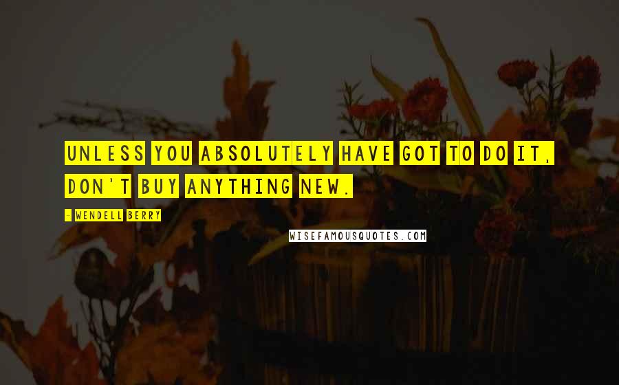Wendell Berry Quotes: Unless you absolutely have got to do it, don't buy anything new.