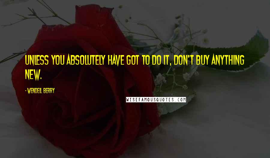 Wendell Berry Quotes: Unless you absolutely have got to do it, don't buy anything new.