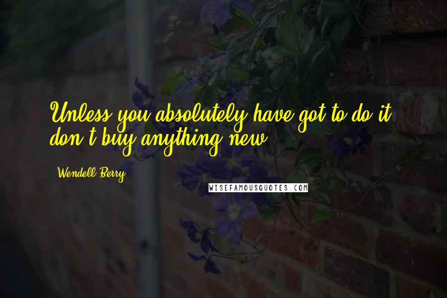 Wendell Berry Quotes: Unless you absolutely have got to do it, don't buy anything new.