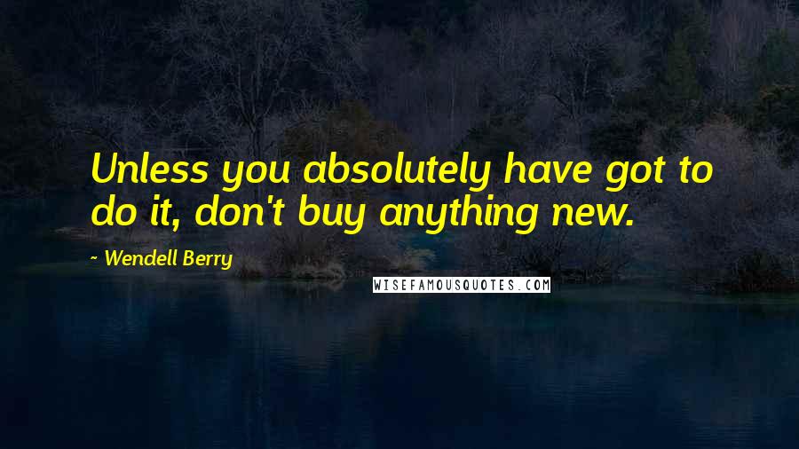 Wendell Berry Quotes: Unless you absolutely have got to do it, don't buy anything new.