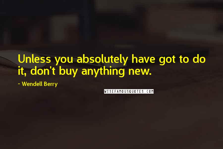 Wendell Berry Quotes: Unless you absolutely have got to do it, don't buy anything new.
