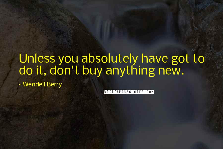 Wendell Berry Quotes: Unless you absolutely have got to do it, don't buy anything new.
