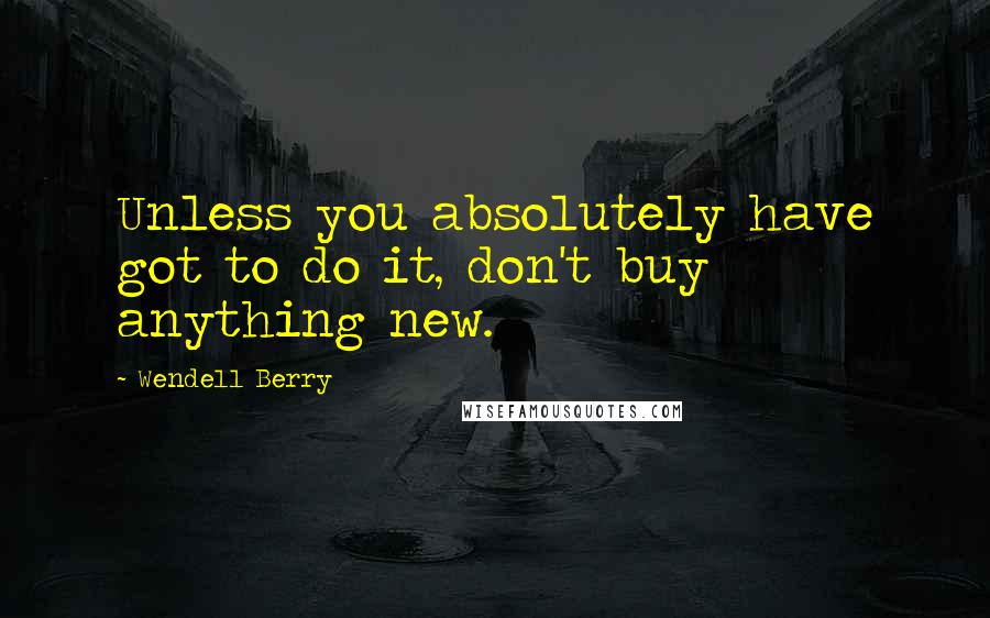 Wendell Berry Quotes: Unless you absolutely have got to do it, don't buy anything new.