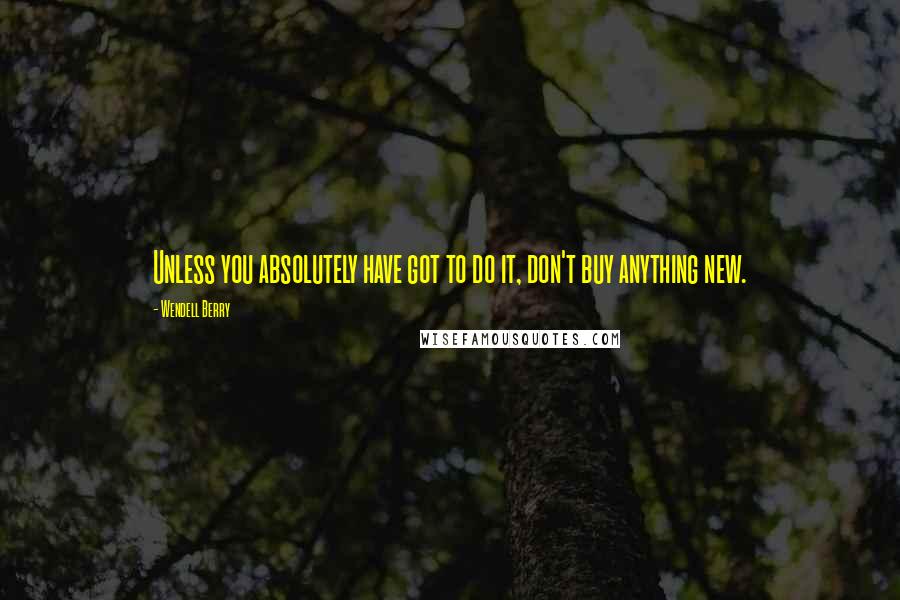 Wendell Berry Quotes: Unless you absolutely have got to do it, don't buy anything new.