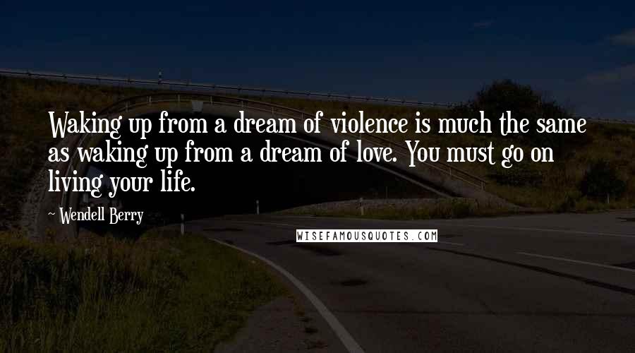 Wendell Berry Quotes: Waking up from a dream of violence is much the same as waking up from a dream of love. You must go on living your life.
