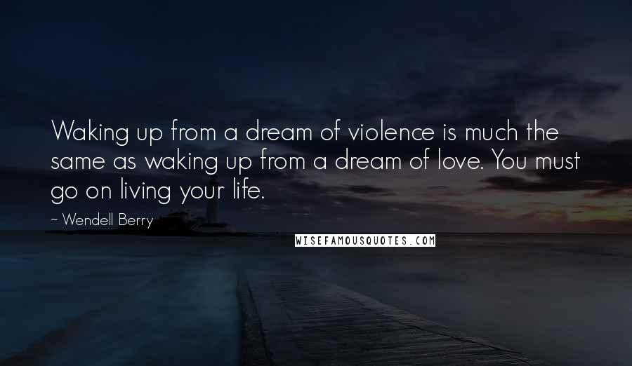 Wendell Berry Quotes: Waking up from a dream of violence is much the same as waking up from a dream of love. You must go on living your life.