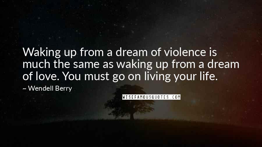 Wendell Berry Quotes: Waking up from a dream of violence is much the same as waking up from a dream of love. You must go on living your life.