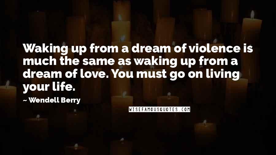 Wendell Berry Quotes: Waking up from a dream of violence is much the same as waking up from a dream of love. You must go on living your life.