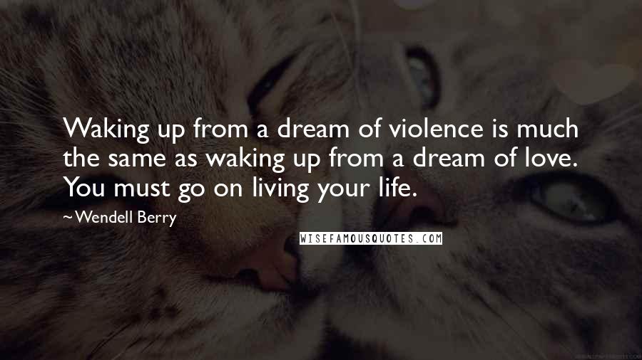 Wendell Berry Quotes: Waking up from a dream of violence is much the same as waking up from a dream of love. You must go on living your life.