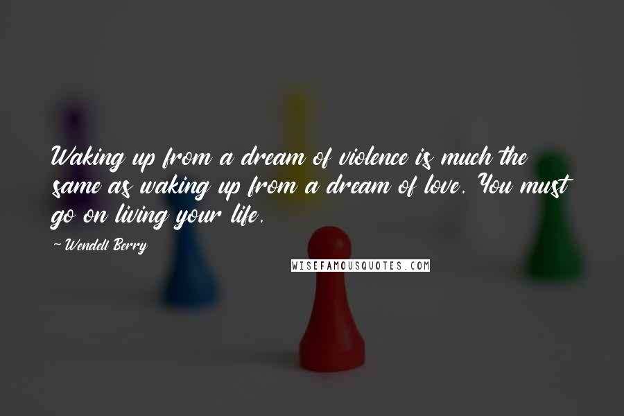 Wendell Berry Quotes: Waking up from a dream of violence is much the same as waking up from a dream of love. You must go on living your life.