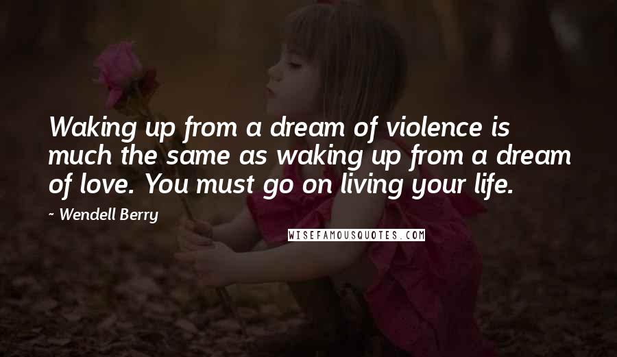 Wendell Berry Quotes: Waking up from a dream of violence is much the same as waking up from a dream of love. You must go on living your life.