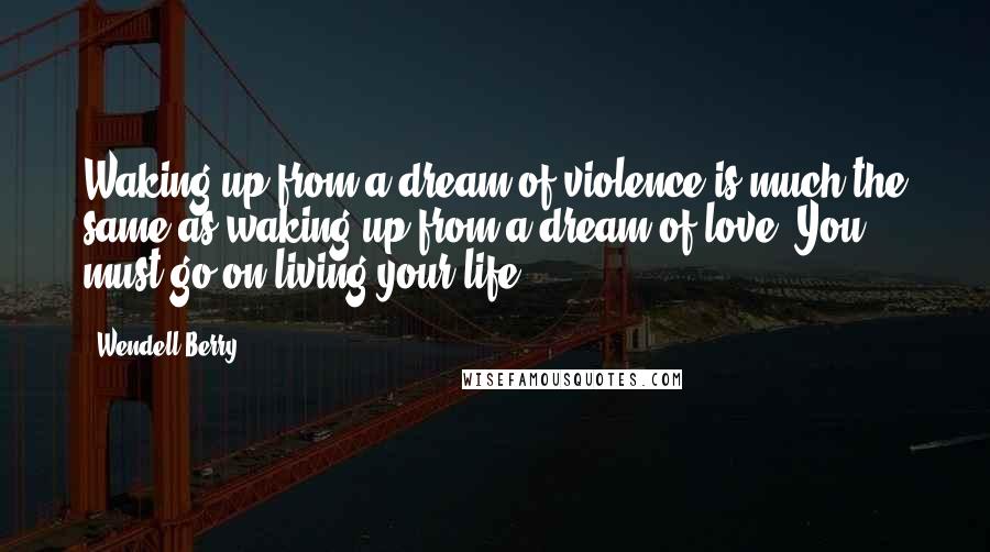 Wendell Berry Quotes: Waking up from a dream of violence is much the same as waking up from a dream of love. You must go on living your life.