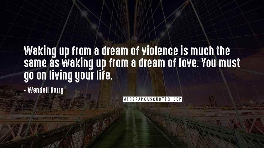 Wendell Berry Quotes: Waking up from a dream of violence is much the same as waking up from a dream of love. You must go on living your life.