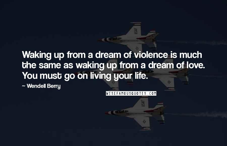 Wendell Berry Quotes: Waking up from a dream of violence is much the same as waking up from a dream of love. You must go on living your life.