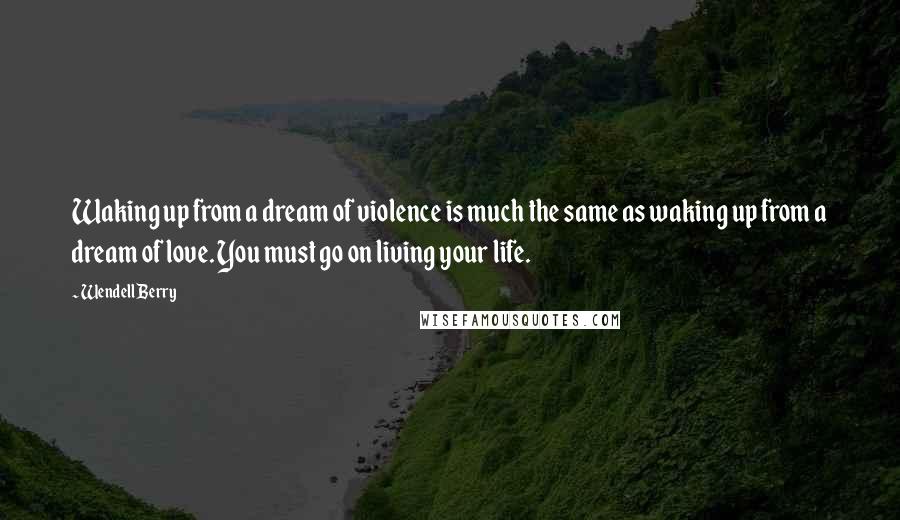 Wendell Berry Quotes: Waking up from a dream of violence is much the same as waking up from a dream of love. You must go on living your life.