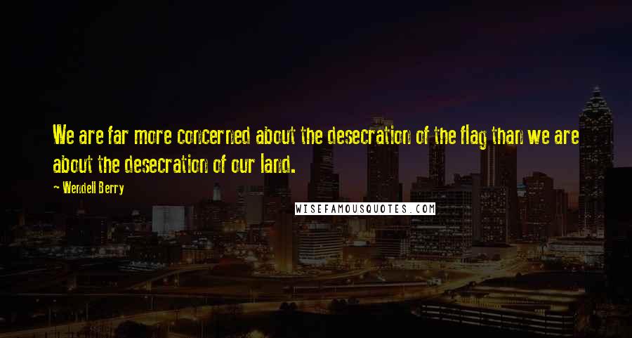 Wendell Berry Quotes: We are far more concerned about the desecration of the flag than we are about the desecration of our land.