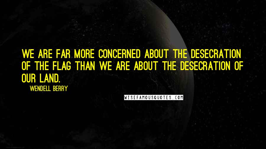 Wendell Berry Quotes: We are far more concerned about the desecration of the flag than we are about the desecration of our land.
