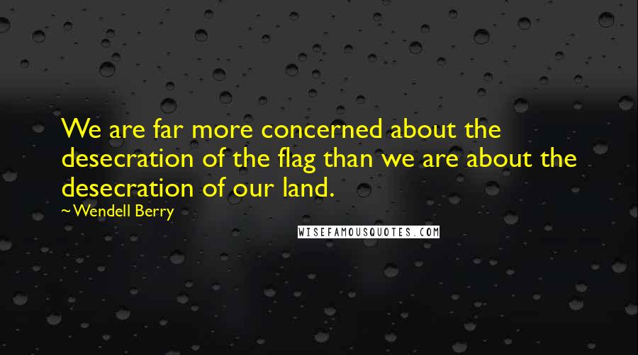Wendell Berry Quotes: We are far more concerned about the desecration of the flag than we are about the desecration of our land.
