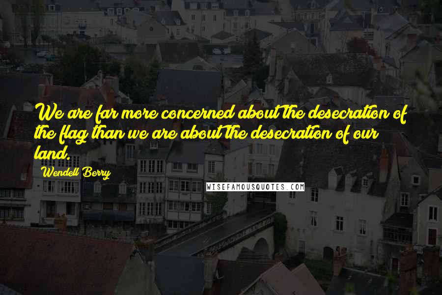 Wendell Berry Quotes: We are far more concerned about the desecration of the flag than we are about the desecration of our land.