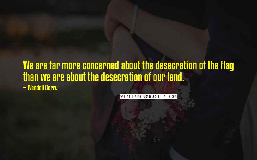 Wendell Berry Quotes: We are far more concerned about the desecration of the flag than we are about the desecration of our land.
