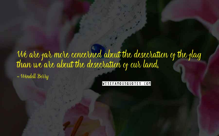 Wendell Berry Quotes: We are far more concerned about the desecration of the flag than we are about the desecration of our land.