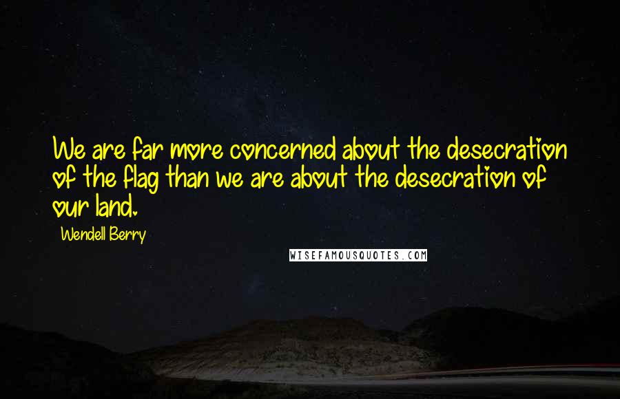 Wendell Berry Quotes: We are far more concerned about the desecration of the flag than we are about the desecration of our land.