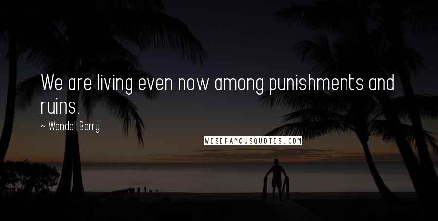 Wendell Berry Quotes: We are living even now among punishments and ruins.