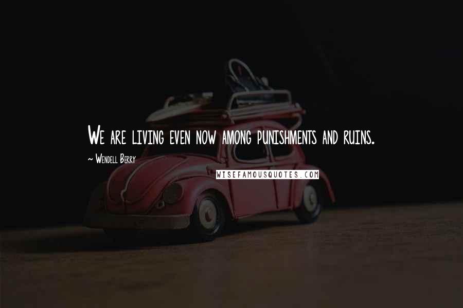 Wendell Berry Quotes: We are living even now among punishments and ruins.