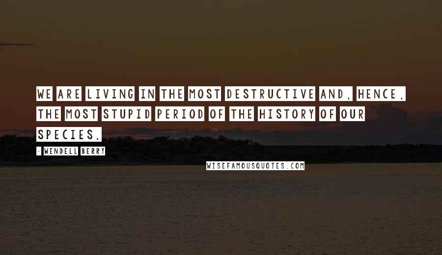Wendell Berry Quotes: We are living in the most destructive and, hence, the most stupid period of the history of our species.