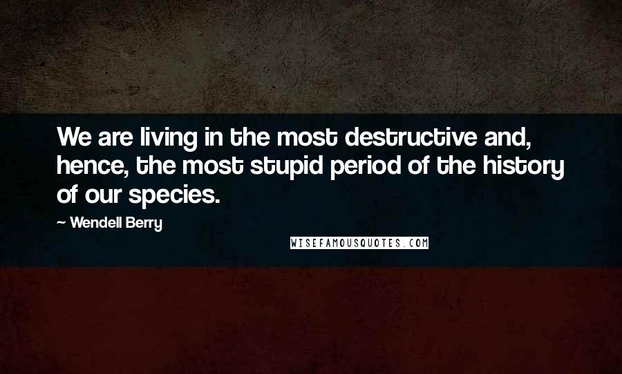 Wendell Berry Quotes: We are living in the most destructive and, hence, the most stupid period of the history of our species.