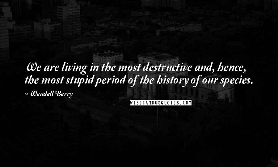 Wendell Berry Quotes: We are living in the most destructive and, hence, the most stupid period of the history of our species.