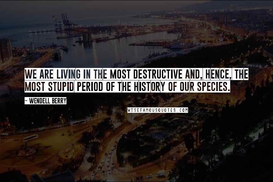 Wendell Berry Quotes: We are living in the most destructive and, hence, the most stupid period of the history of our species.