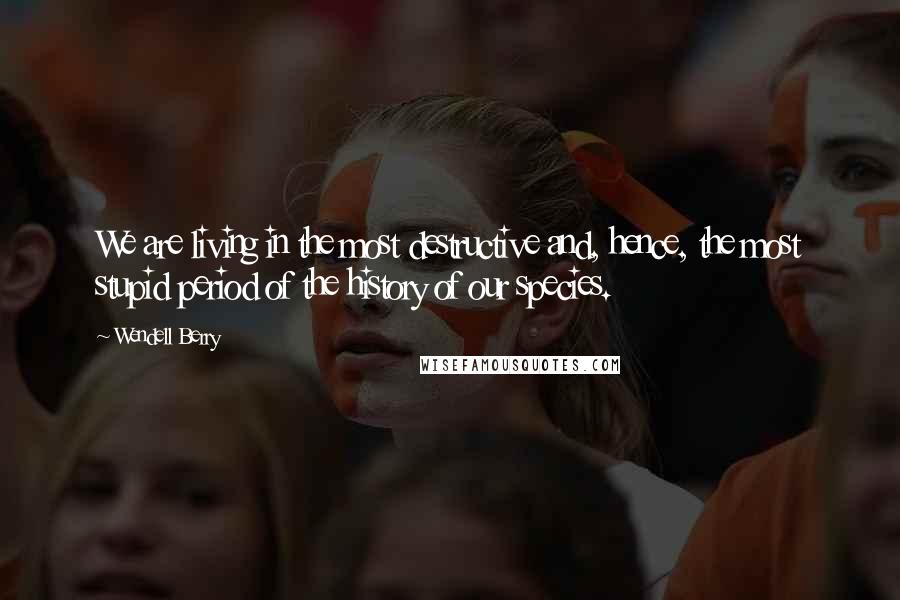 Wendell Berry Quotes: We are living in the most destructive and, hence, the most stupid period of the history of our species.