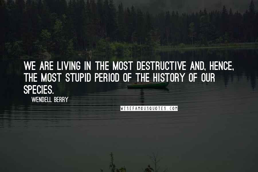 Wendell Berry Quotes: We are living in the most destructive and, hence, the most stupid period of the history of our species.