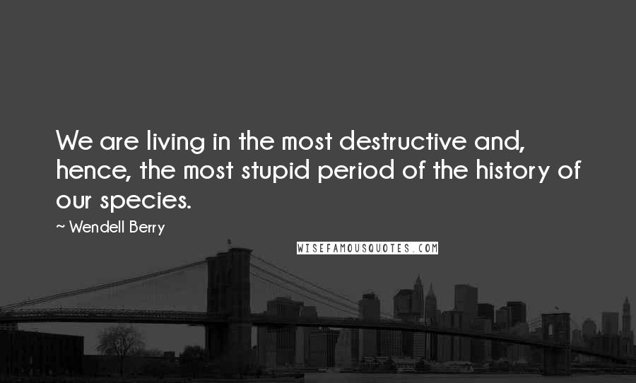 Wendell Berry Quotes: We are living in the most destructive and, hence, the most stupid period of the history of our species.