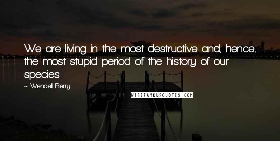 Wendell Berry Quotes: We are living in the most destructive and, hence, the most stupid period of the history of our species.
