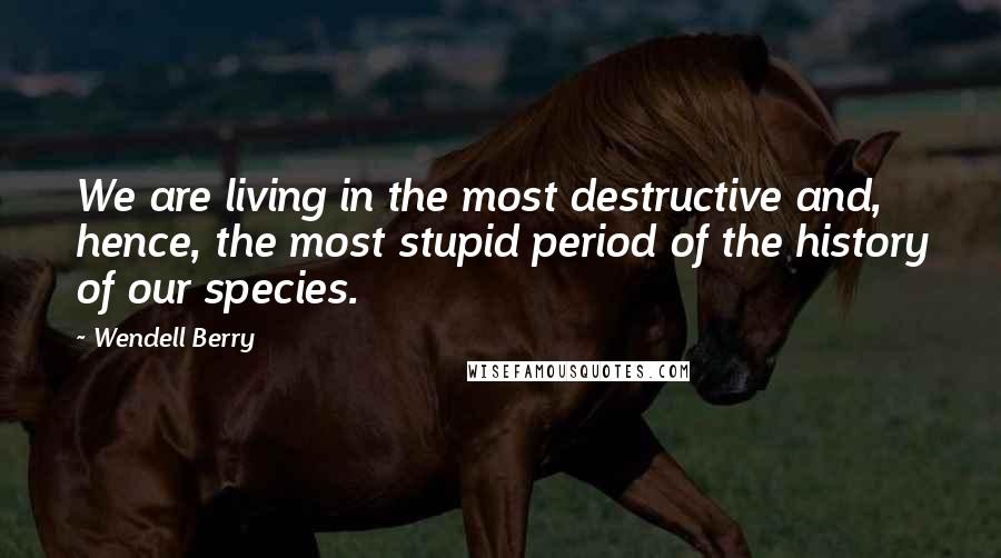 Wendell Berry Quotes: We are living in the most destructive and, hence, the most stupid period of the history of our species.
