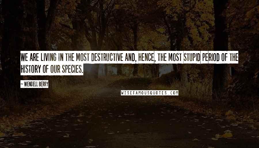Wendell Berry Quotes: We are living in the most destructive and, hence, the most stupid period of the history of our species.
