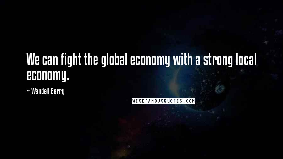 Wendell Berry Quotes: We can fight the global economy with a strong local economy.