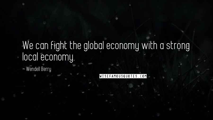 Wendell Berry Quotes: We can fight the global economy with a strong local economy.