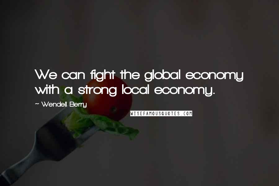 Wendell Berry Quotes: We can fight the global economy with a strong local economy.