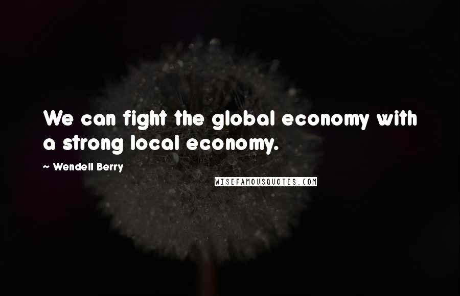 Wendell Berry Quotes: We can fight the global economy with a strong local economy.