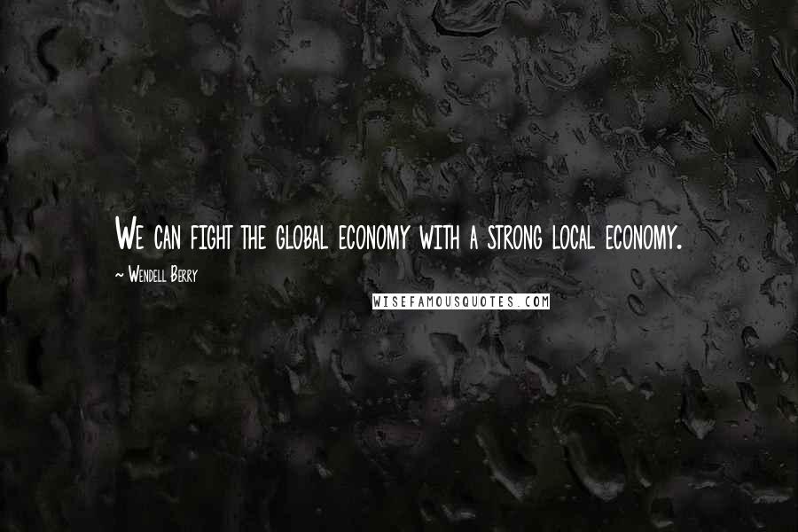 Wendell Berry Quotes: We can fight the global economy with a strong local economy.